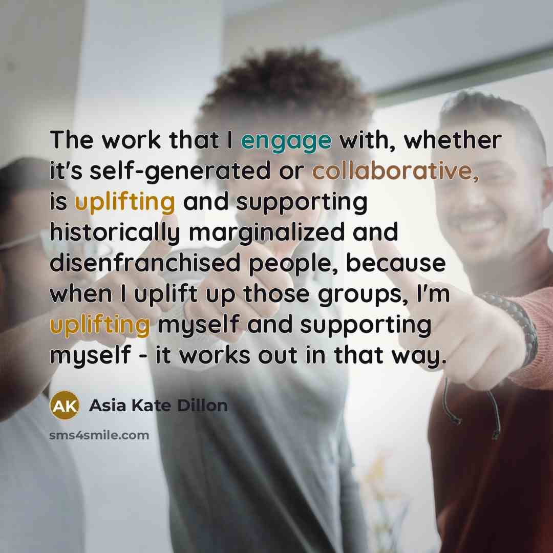 “The work that I engage with, whether it's self-generated or collaborative, is uplifting and supporting historically marginalized and disenfranchised people, because when I uplift up those groups, I'm uplifting myself and supporting myself - it works out in that way.” quote by Asia Kate Dillon