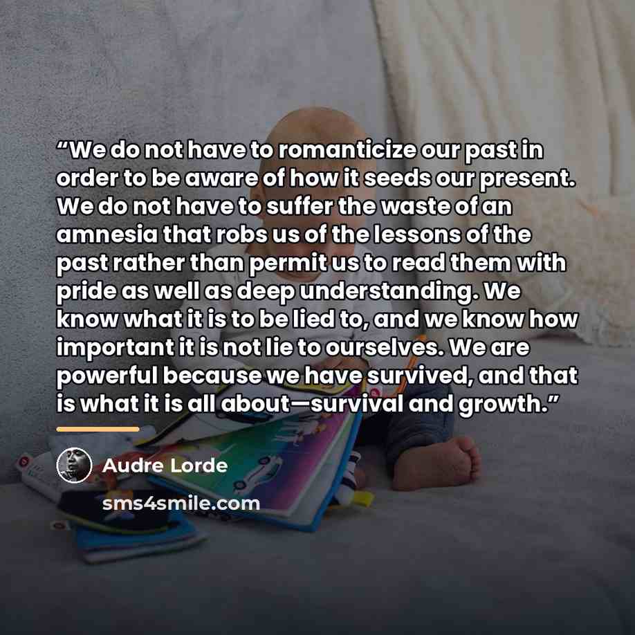 “We do not have to romanticize our past in order to be aware of how it seeds our present. We do not have to suffer the waste of an amnesia that robs us of the lessons of the past rather than permit us to read them with pride as well as deep understanding. We know what it is to be lied to, and we…” quote by Audre Lorde