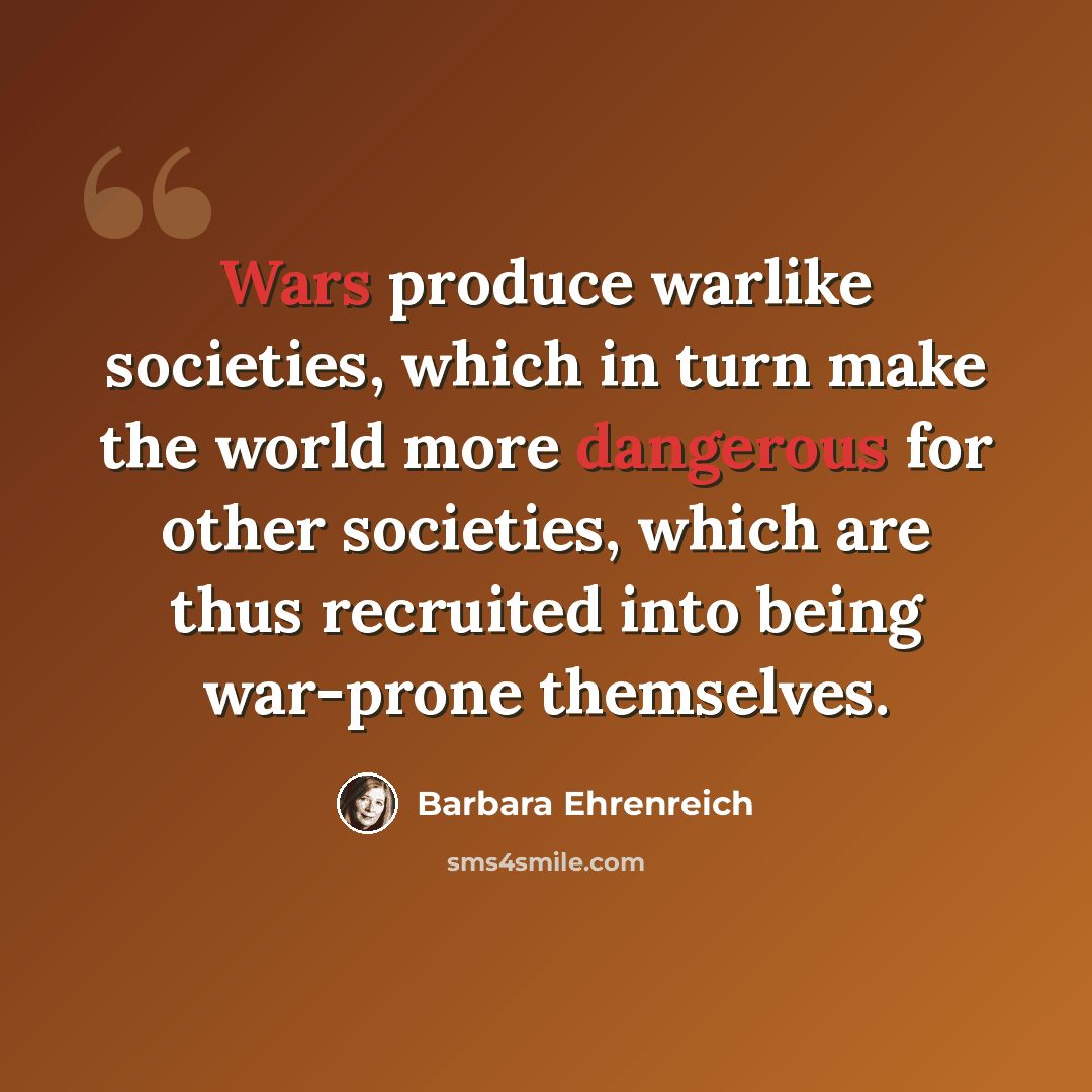 “Wars produce warlike societies, which in turn make the world more dangerous for other societies, which are thus recruited into being war-prone themselves.” quote by Barbara Ehrenreich