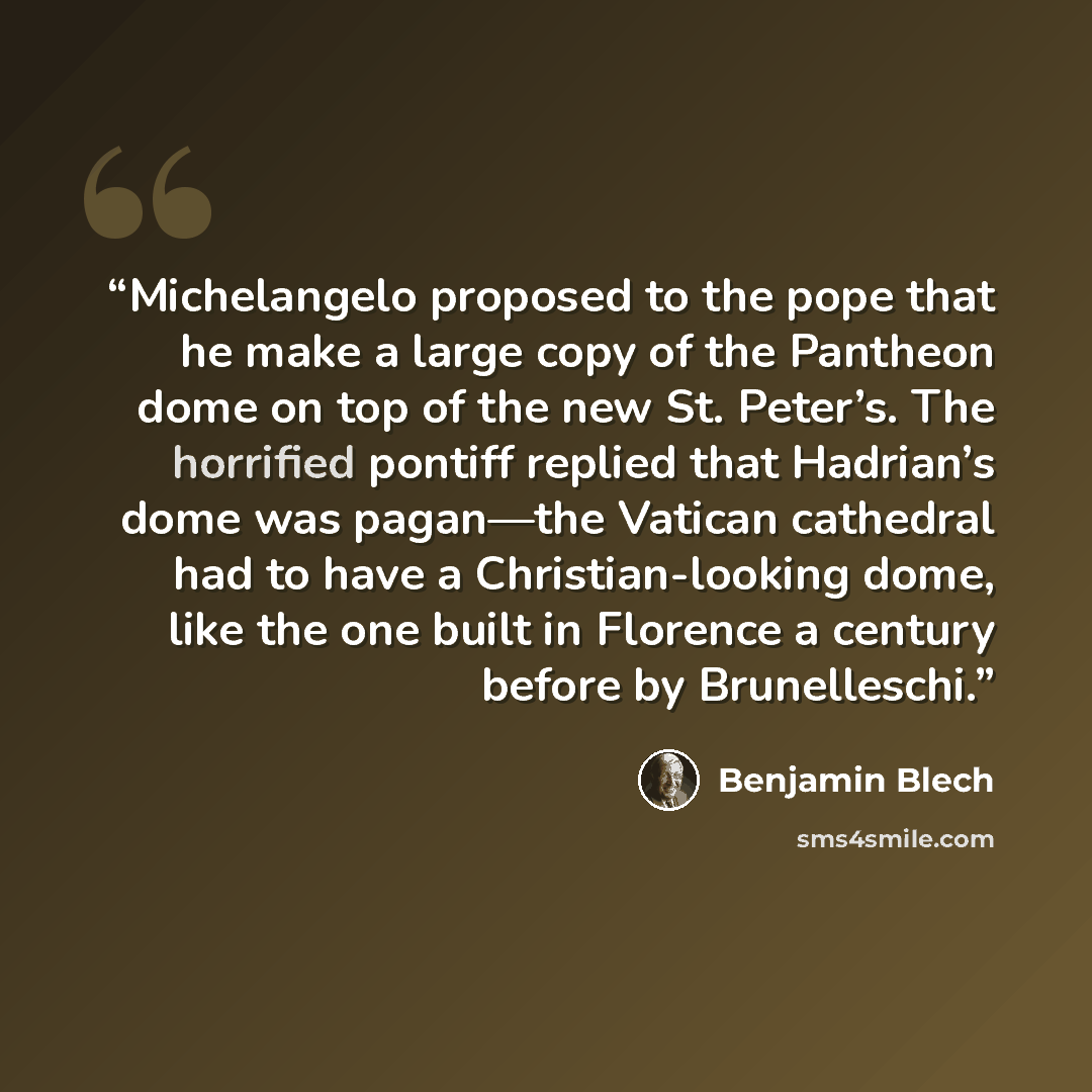 “Michelangelo proposed to the pope that he make a large copy of the Pantheon dome on top of the new St. Peter’s. The horrified pontiff replied that Hadrian’s dome was pagan—the Vatican cathedral had to have a Christian-looking dome, like the one built in Florence a century before by Brunelleschi.” quote by Benjamin Blech