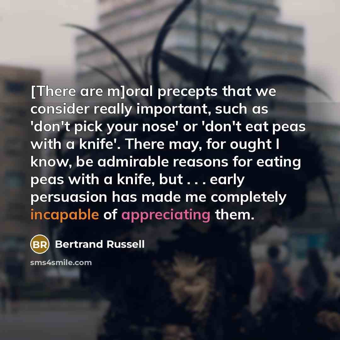 “[There are m]oral precepts that we consider really important, such as 'don't pick your nose' or 'don't eat peas with a knife'. There may, for ought I know, be admirable reasons for eating peas with a knife, but . . . early persuasion has made me completely incapable of appreciating them.” quote by Bertrand Russell