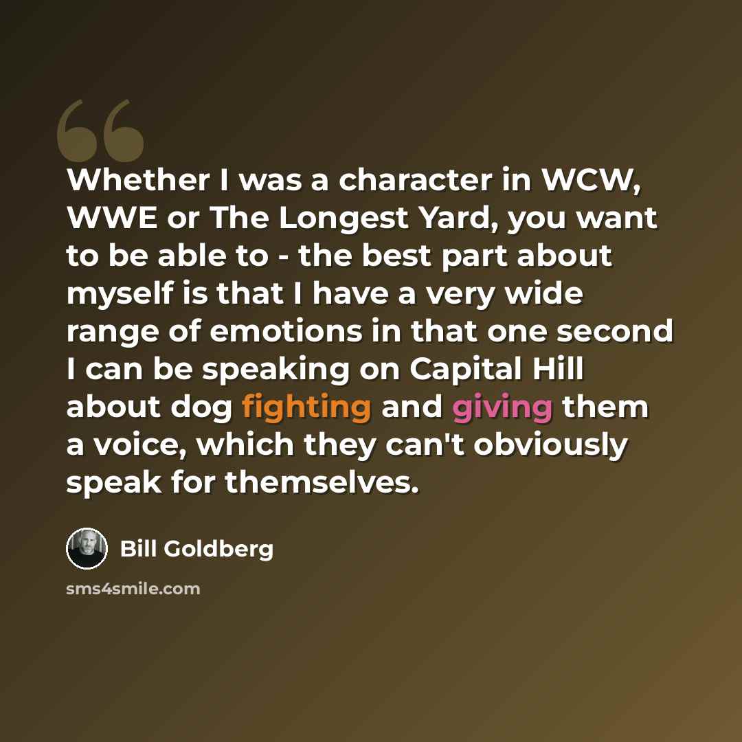 “Whether I was a character in WCW, WWE or The Longest Yard, you want to be able to - the best part about myself is that I have a very wide range of emotions in that one second I can be speaking on Capital Hill about dog fighting and giving them a voice, which they can't obviously speak for…” quote by Bill Goldberg