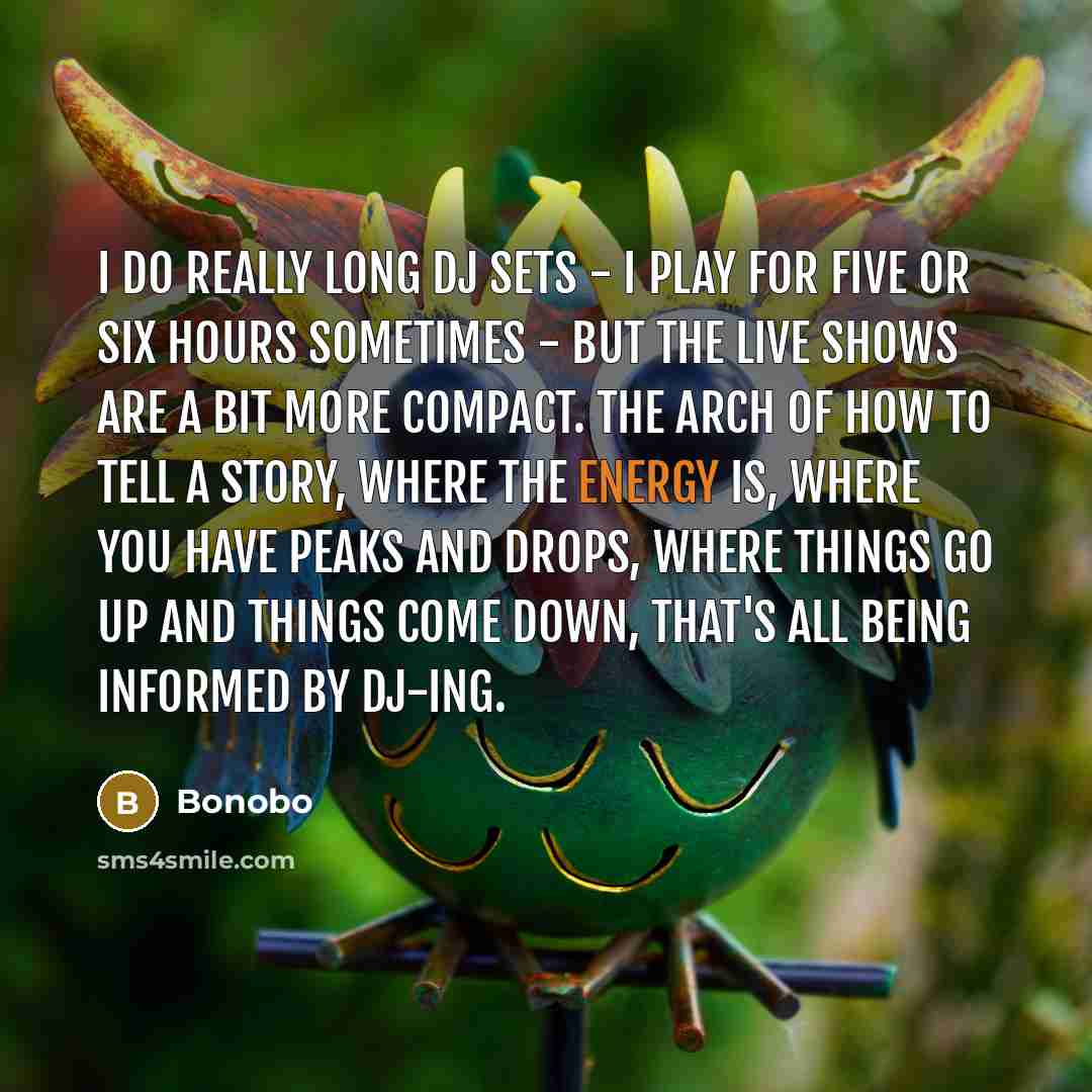 “I do really long DJ sets - I play for five or six hours sometimes - but the live shows are a bit more compact. The arch of how to tell a story, where the energy is, where you have peaks and drops, where things go up and things come down, that's all being informed by DJ-ing.” quote by Bonobo
