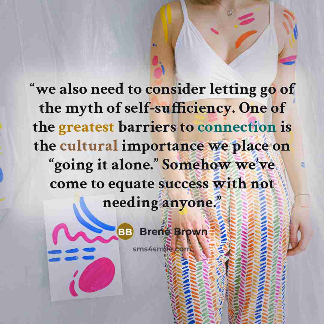“we also need to consider letting go of the myth of self-sufficiency. One of the greatest barriers to connection is the cultural importance we place on “going it alone.” Somehow we’ve come to equate success with not needing anyone.” quote by Brené Brown