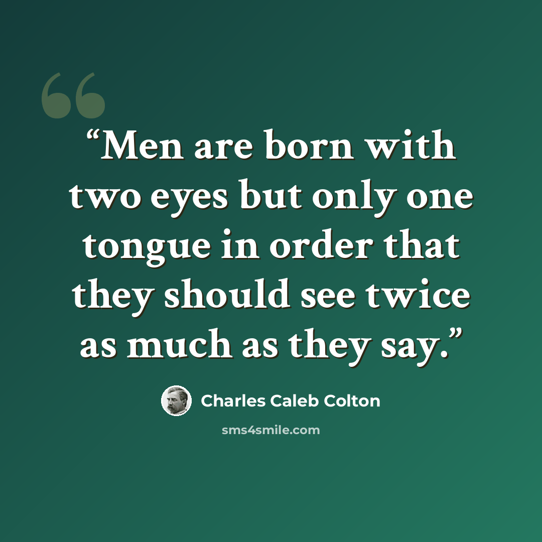 “Men are born with two eyes but only one tongue in order that they should see twice as much as they say.” quote by Charles Caleb Colton