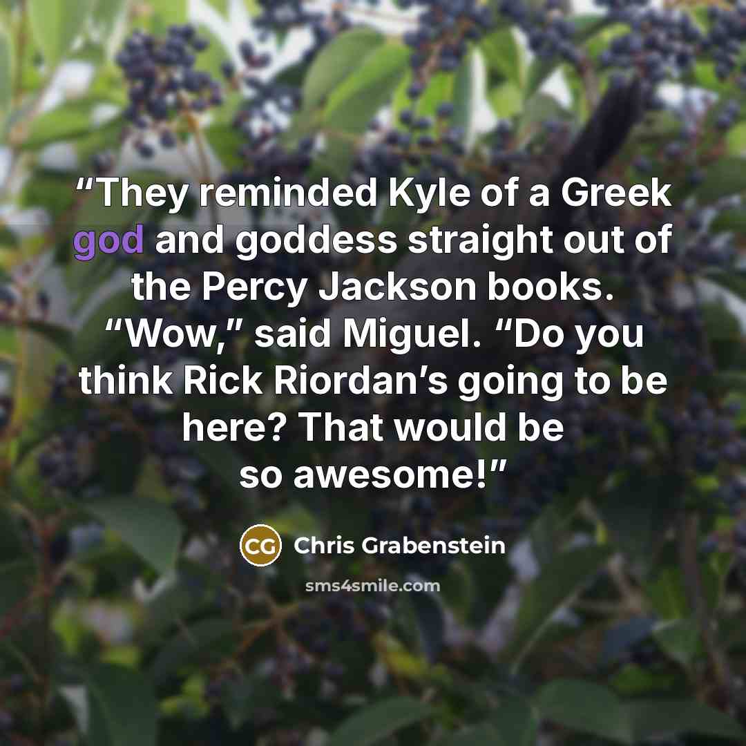 “They reminded Kyle of a Greek god and goddess straight out of the Percy Jackson books. “Wow,” said Miguel. “Do you think Rick Riordan’s going to be here? That would be so awesome!” quote by Chris Grabenstein