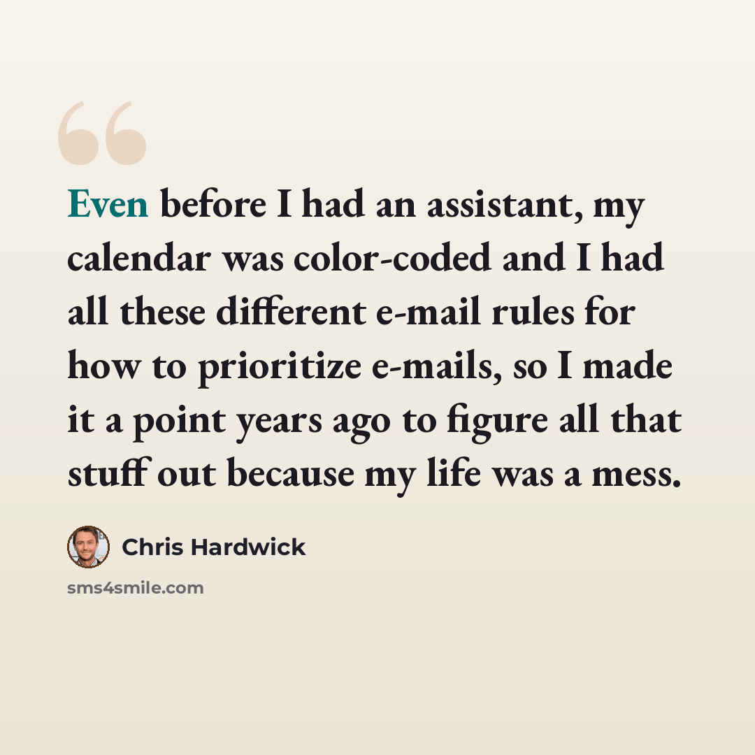 “Even before I had an assistant, my calendar was color-coded and I had all these different e-mail rules for how to prioritize e-mails, so I made it a point years ago to figure all that stuff out because my life was a mess.” quote by Chris Hardwick