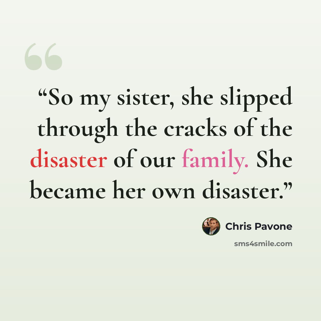 “So my sister, she slipped through the cracks of the disaster of our family. She became her own disaster.” quote by Chris Pavone