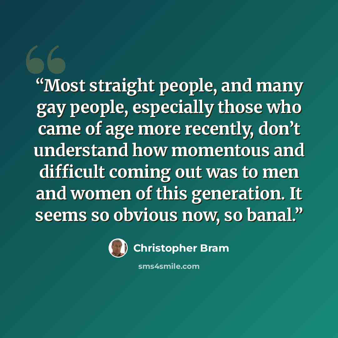 “Most straight people, and many gay people, especially those who came of age more recently, don’t understand how momentous and difficult coming out was to men and women of this generation. It seems so obvious now, so banal.” quote by Christopher Bram