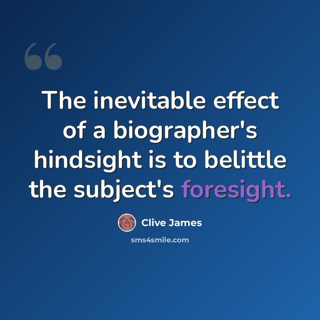 “The inevitable effect of a biographer's hindsight is to belittle the subject's foresight.” quote by Clive James