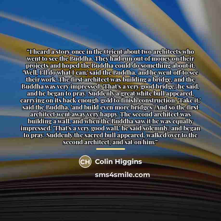 “I heard a story once in the Orient about two architects who went to see the Buddha. They had run out of money on their projects and hoped the Buddha could do something about it. 'Well, I'll do what I can,' said the Buddha, and he went off to see their work. The first architect was building a…” quote by Colin Higgins