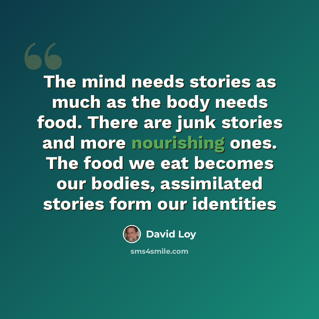 “The mind needs stories as much as the body needs food. There are junk stories and more nourishing ones. The food we eat becomes our bodies, assimilated stories form our identities” quote by David Loy