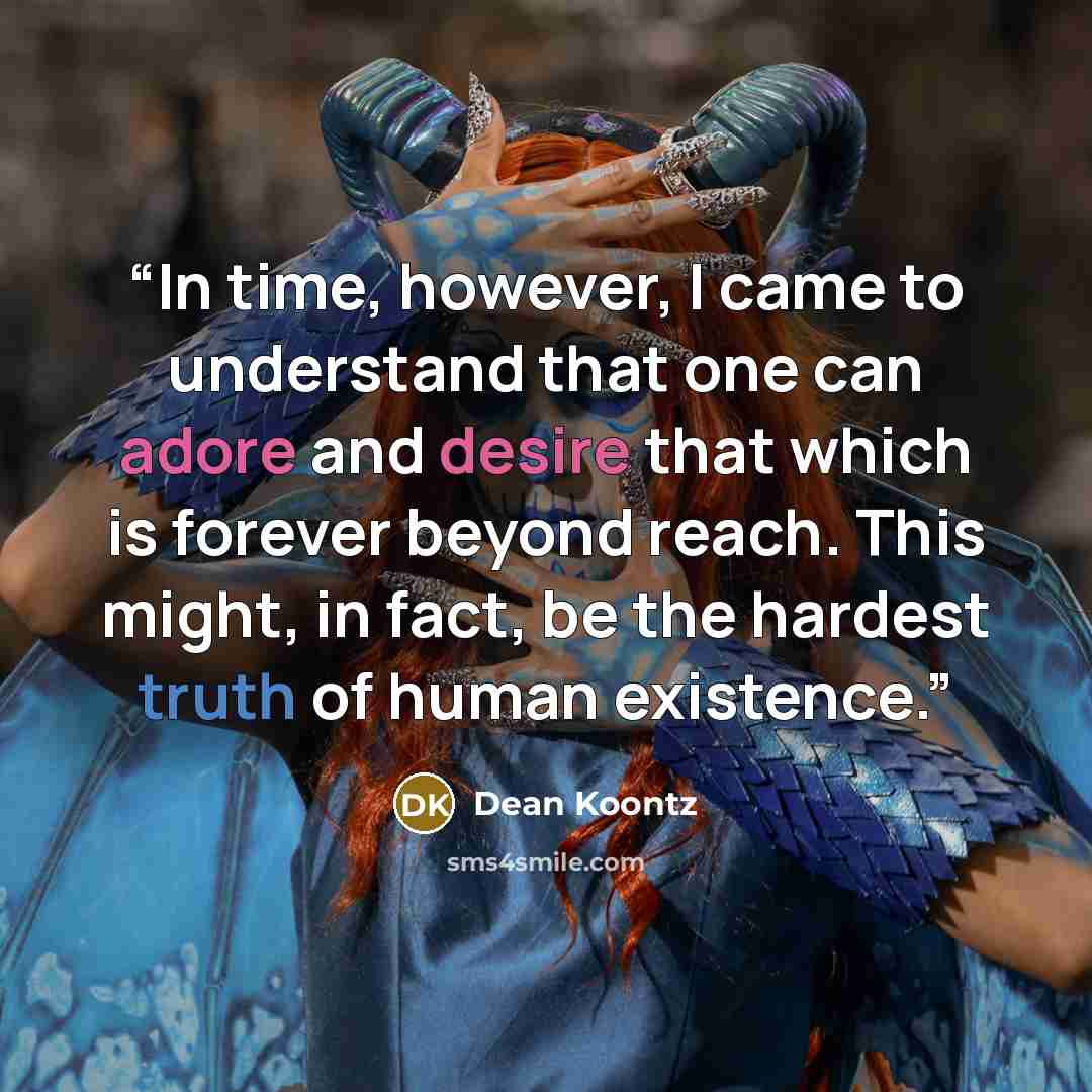 “In time, however, I came to understand that one can adore and desire that which is forever beyond reach. This might, in fact, be the hardest truth of human existence.” quote by Dean Koontz