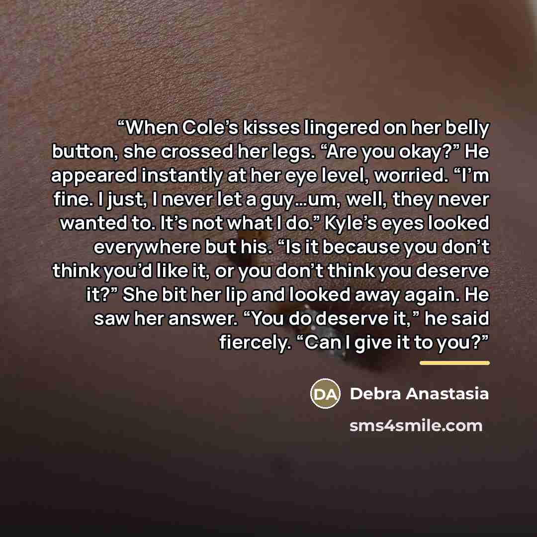 “When Cole’s kisses lingered on her belly button, she crossed her legs. “Are you okay?” He appeared instantly at her eye level, worried. “I’m fine. I just, I never let a guy…um, well, they never wanted to. It’s not what I do.” Kyle’s eyes looked everywhere but his. “Is it because you don’t think…” quote by Debra Anastasia