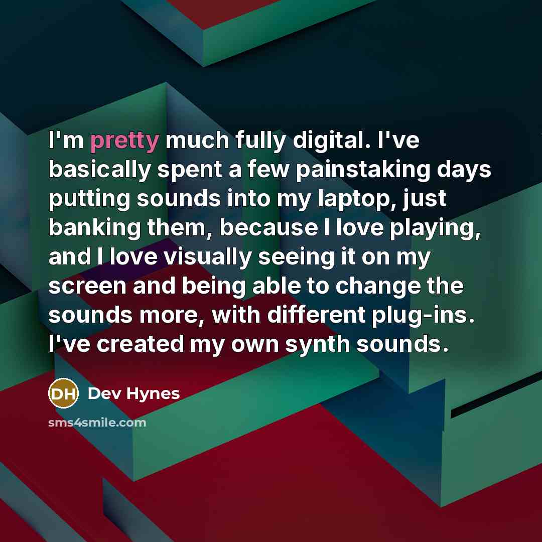 “I'm pretty much fully digital. I've basically spent a few painstaking days putting sounds into my laptop, just banking them, because I love playing, and I love visually seeing it on my screen and being able to change the sounds more, with different plug-ins. I've created my own synth sounds.” quote by Dev Hynes