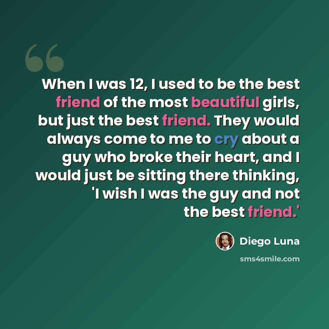 “When I was 12, I used to be the best friend of the most beautiful girls, but just the best friend. They would always come to me to cry about a guy who broke their heart, and I would just be sitting there thinking, 'I wish I was the guy and not the best friend.'” quote by Diego Luna