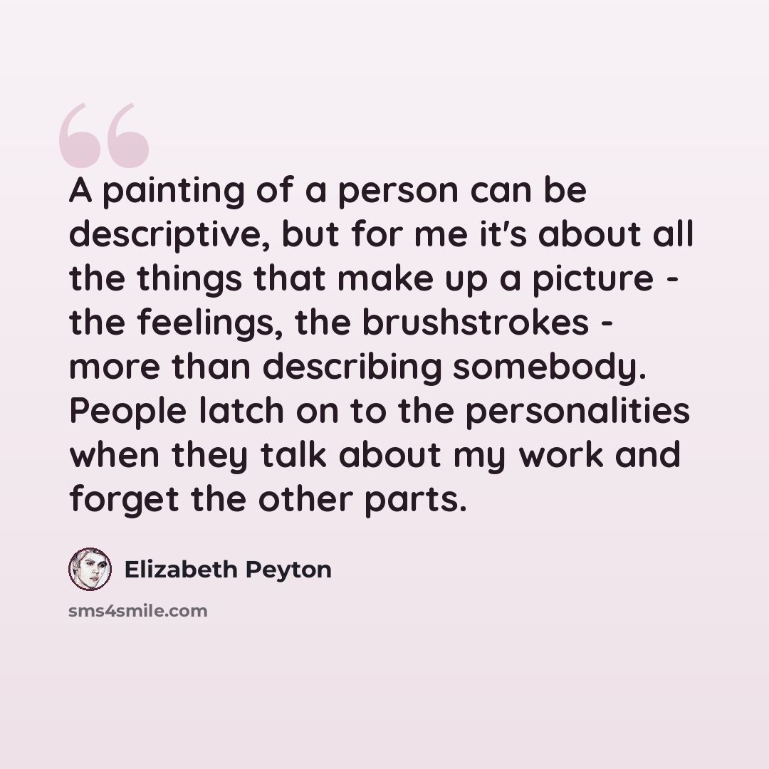 “A painting of a person can be descriptive, but for me it's about all the things that make up a picture - the feelings, the brushstrokes - more than describing somebody. People latch on to the personalities when they talk about my work and forget the other parts.” quote by Elizabeth Peyton