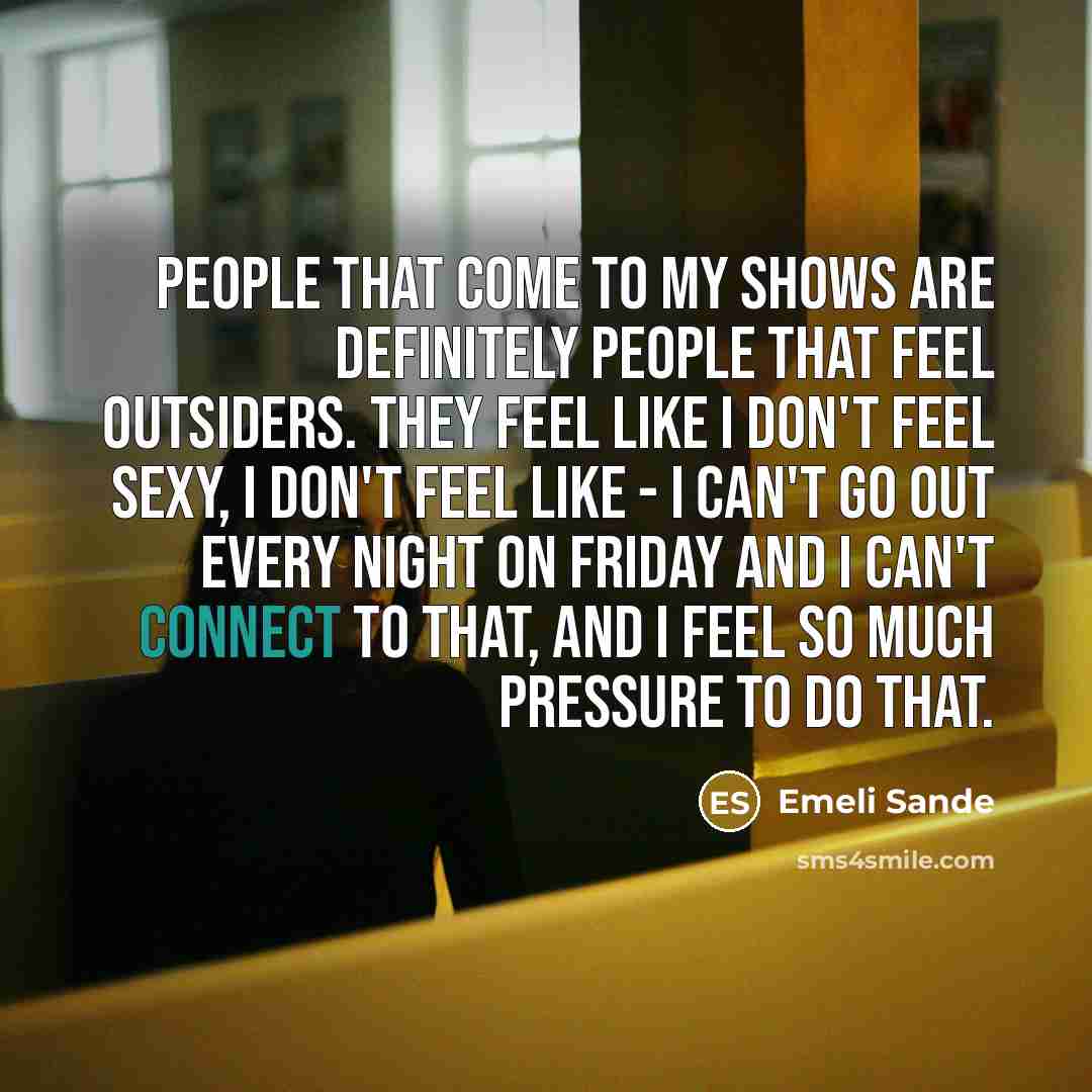 “People that come to my shows are definitely people that feel outsiders. They feel like I don't feel sexy, I don't feel like - I can't go out every night on Friday and I can't connect to that, and I feel so much pressure to do that.” quote by Emeli Sande