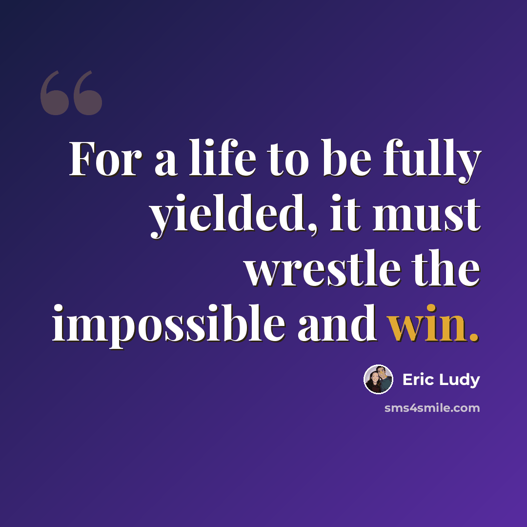 “For a life to be fully yielded, it must wrestle the impossible and win.” quote by Eric Ludy