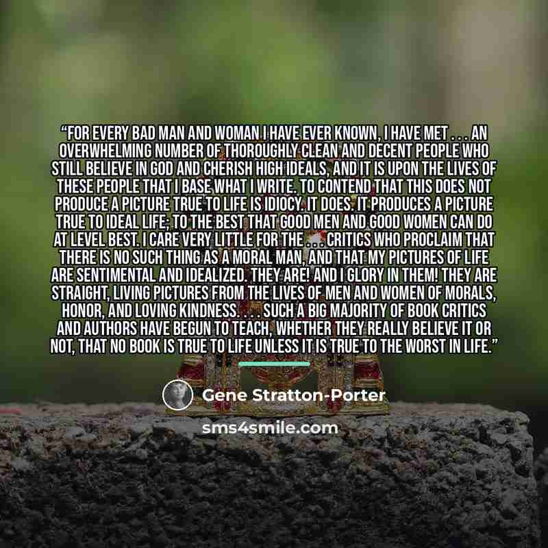 “For every bad man and woman I have ever known, I have met . . . an overwhelming number of thoroughly clean and decent people who still believe in God and cherish high ideals, and it is upon the lives of these people that I base what I write. To contend that this does not produce a picture true to…” quote by Gene Stratton-Porter