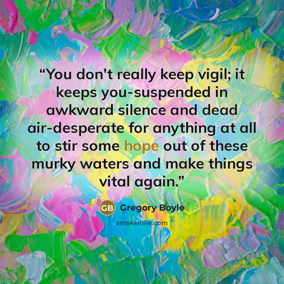 “You don't really keep vigil; it keeps you-suspended in awkward silence and dead air-desperate for anything at all to stir some hope out of these murky waters and make things vital again.” quote by Gregory Boyle