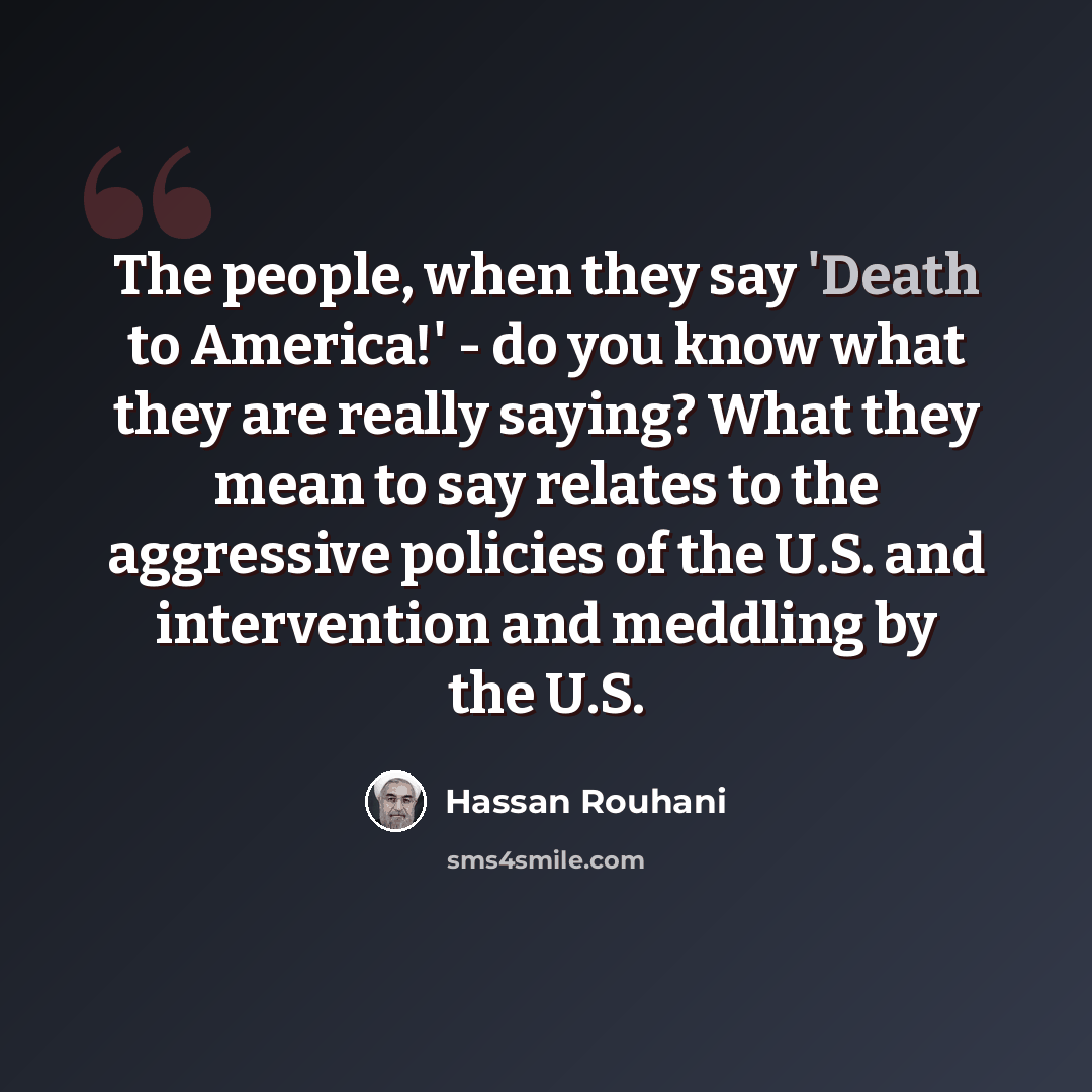 “The people, when they say 'Death to America!' - do you know what they are really saying? What they mean to say relates to the aggressive policies of the U.S. and intervention and meddling by the U.S.” quote by Hassan Rouhani