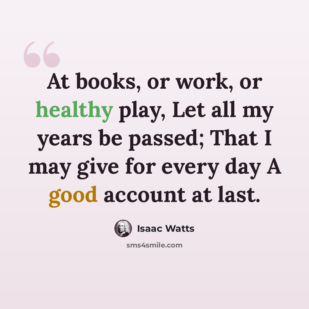 “At books, or work, or healthy play, Let all my years be passed; That I may give for every day A good account at last.” quote by Isaac Watts