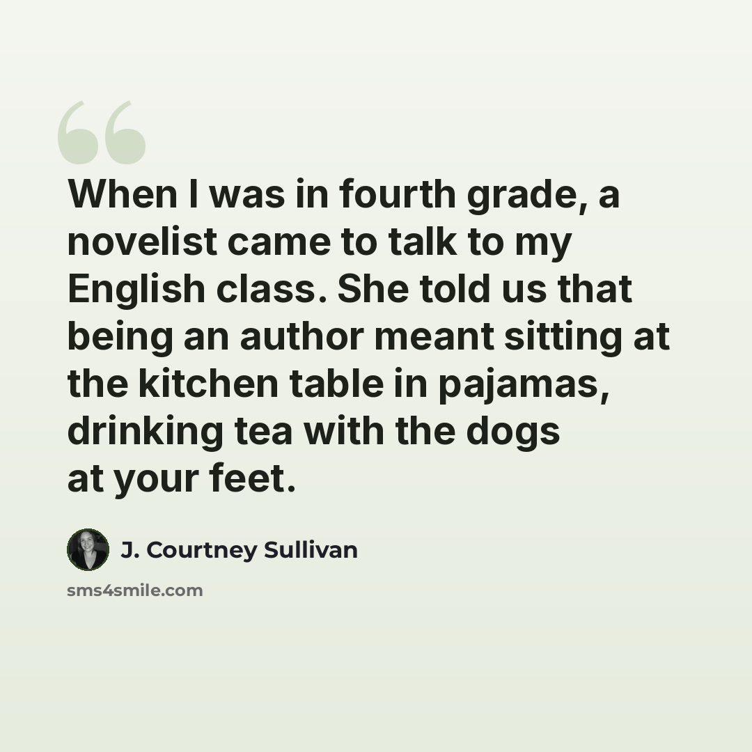 “When I was in fourth grade, a novelist came to talk to my English class. She told us that being an author meant sitting at the kitchen table in pajamas, drinking tea with the dogs at your feet.” quote by J. Courtney Sullivan