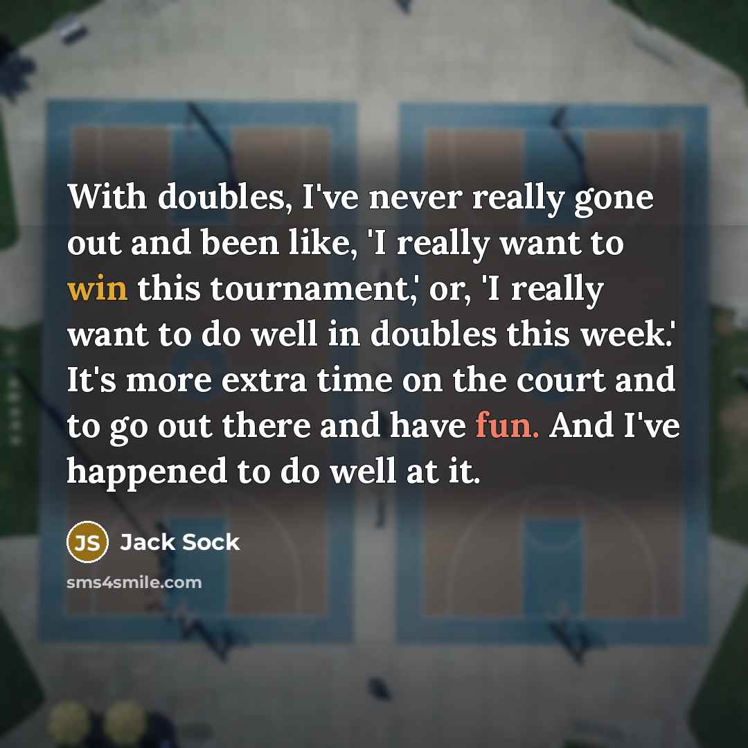 “With doubles, I've never really gone out and been like, 'I really want to win this tournament,' or, 'I really want to do well in doubles this week.' It's more extra time on the court and to go out there and have fun. And I've happened to do well at it.” quote by Jack Sock