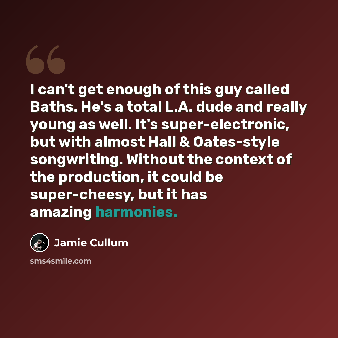 “I can't get enough of this guy called Baths. He's a total L.A. dude and really young as well. It's super-electronic, but with almost Hall & Oates-style songwriting. Without the context of the production, it could be super-cheesy, but it has amazing harmonies.” quote by Jamie Cullum
