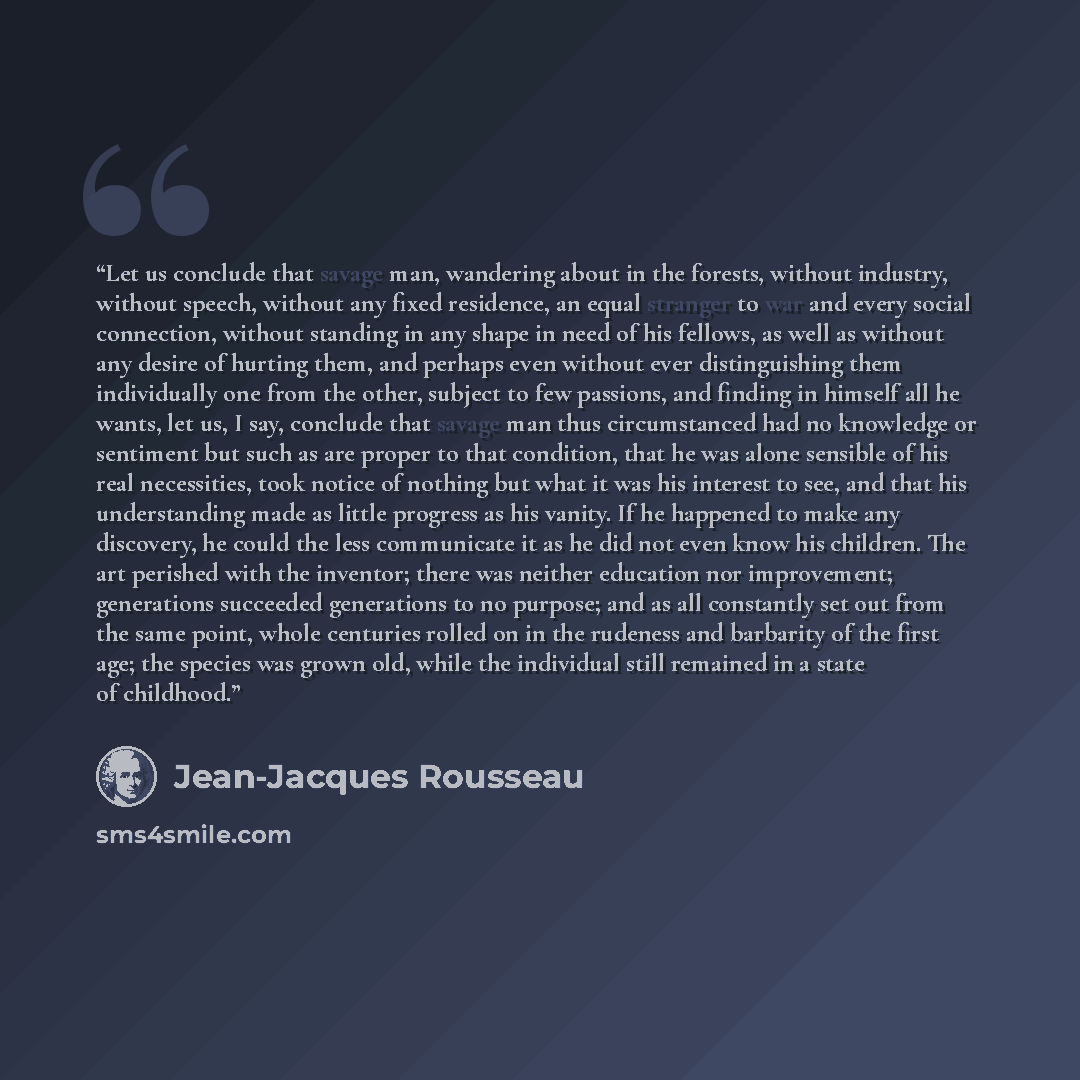 “Let us conclude that savage man, wandering about in the forests, without industry, without speech, without any fixed residence, an equal stranger to war and every social connection, without standing in any shape in need of his fellows, as well as without any desire of hurting them, and perhaps…” quote by Jean-Jacques Rousseau