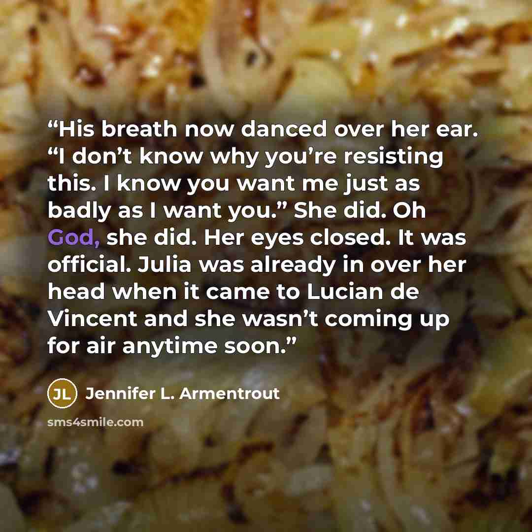 “His breath now danced over her ear. “I don’t know why you’re resisting this. I know you want me just as badly as I want you.” She did. Oh God, she did. Her eyes closed. It was official. Julia was already in over her head when it came to Lucian de Vincent and she wasn’t coming up for air anytime…” quote by Jennifer L. Armentrout
