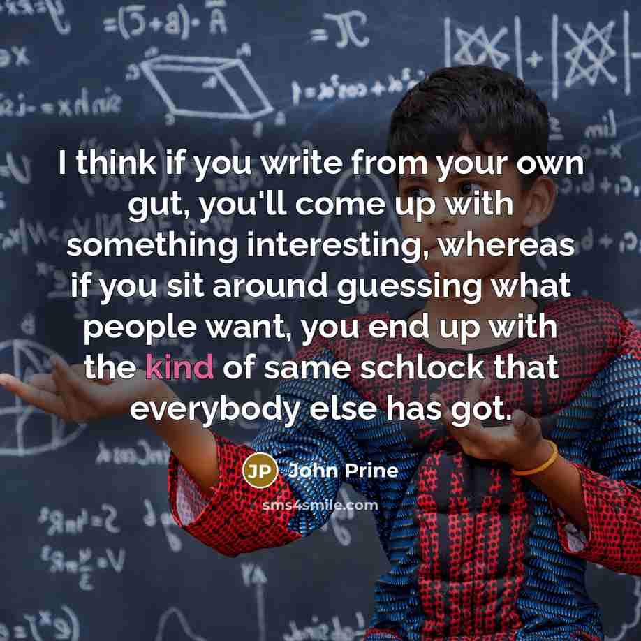 “I think if you write from your own gut, you'll come up with something interesting, whereas if you sit around guessing what people want, you end up with the kind of same schlock that everybody else has got.” quote by John Prine