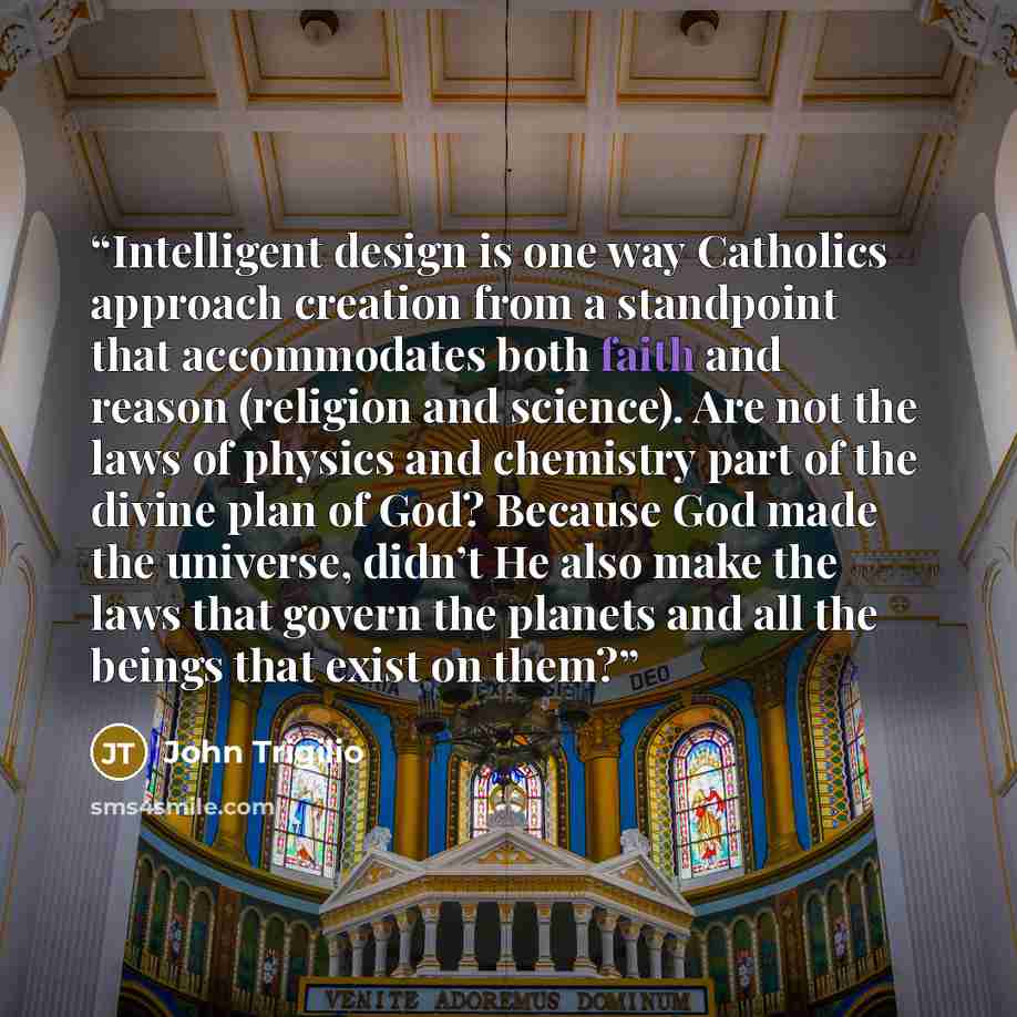 “Intelligent design is one way Catholics approach creation from a standpoint that accommodates both faith and reason (religion and science). Are not the laws of physics and chemistry part of the divine plan of God? Because God made the universe, didn’t He also make the laws that govern the planets…” quote by John Trigilio