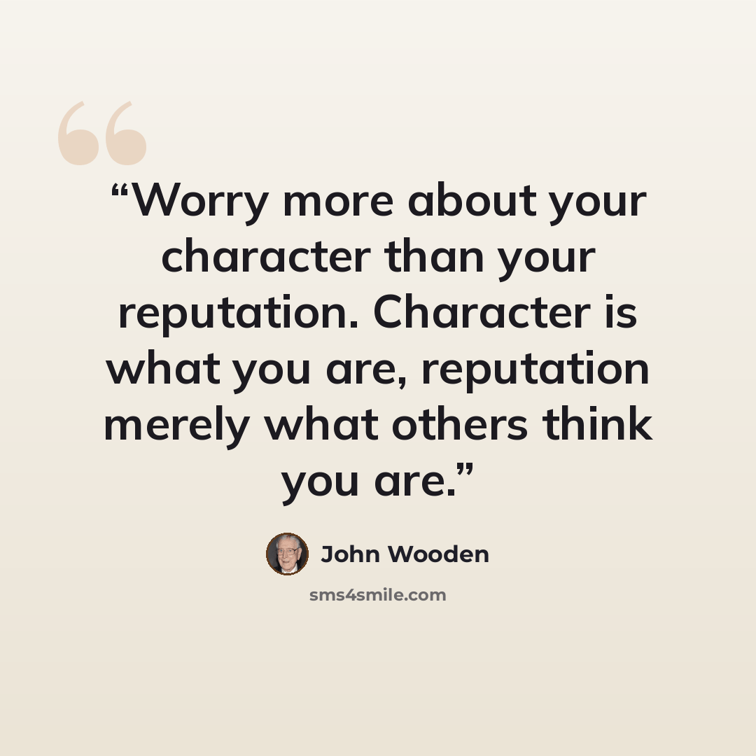 “Worry more about your character than your reputation. Character is what you are, reputation merely what others think you are.” quote by John Wooden