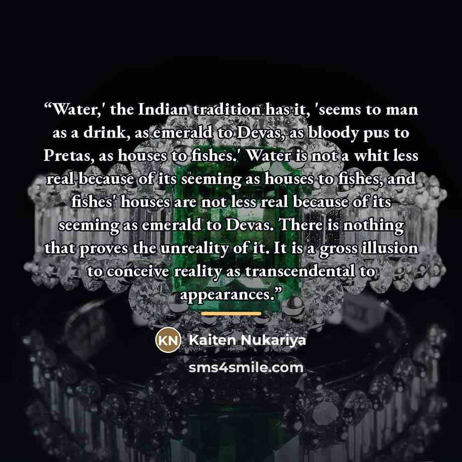“Water,' the Indian tradition has it, 'seems to man as a drink, as emerald to Devas, as bloody pus to Pretas, as houses to fishes.' Water is not a whit less real because of its seeming as houses to fishes, and fishes' houses are not less real because of its seeming as emerald to Devas. There is…” quote by Kaiten Nukariya