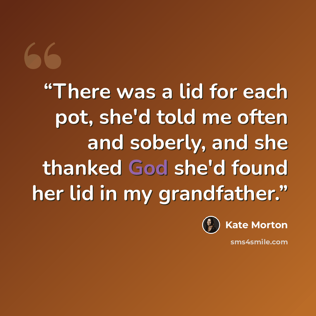 “There was a lid for each pot, she'd told me often and soberly, and she thanked God she'd found her lid in my grandfather.” quote by Kate Morton