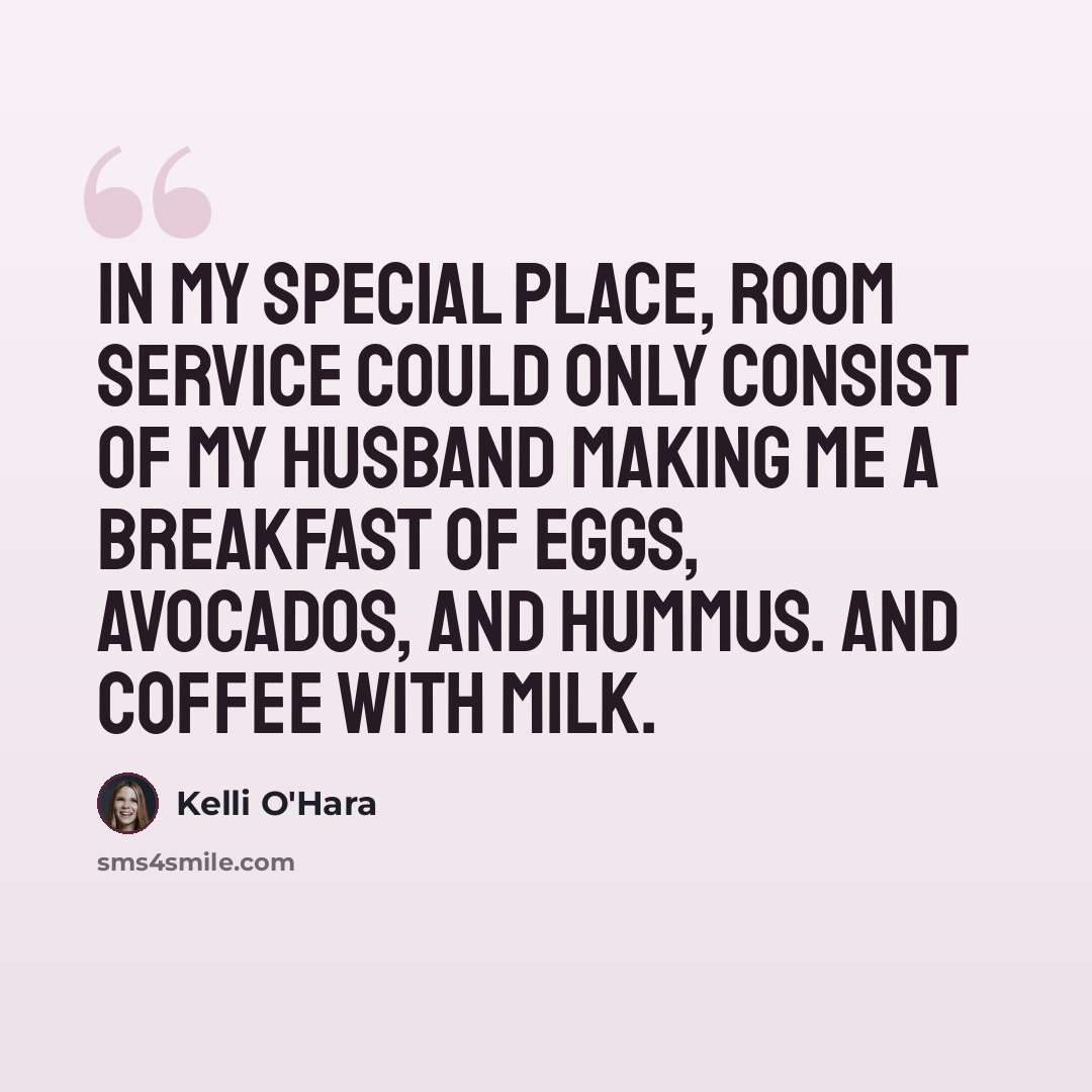 “In my special place, room service could only consist of my husband making me a breakfast of eggs, avocados, and hummus. And coffee with milk.” quote by Kelli O'Hara