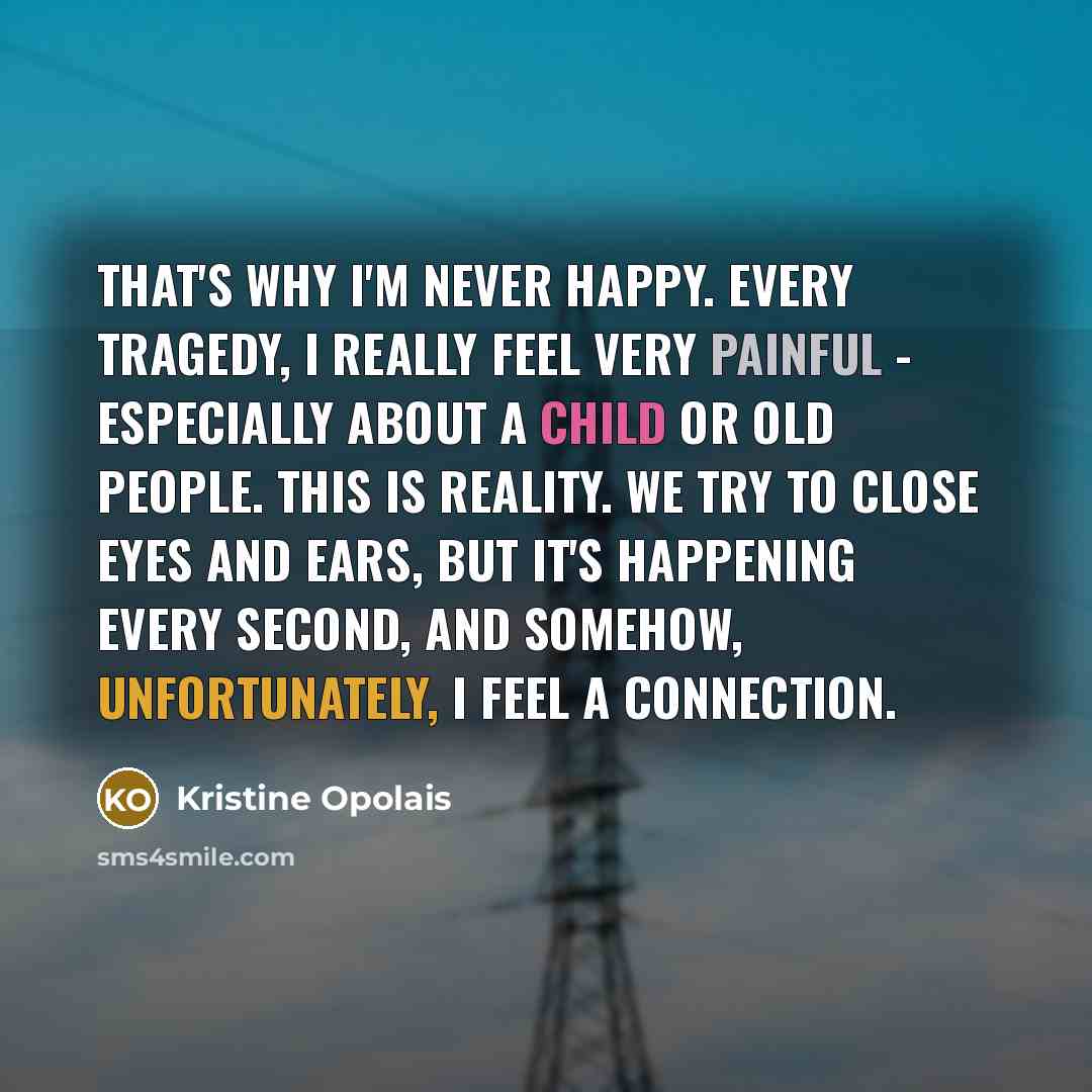 “That's why I'm never happy. Every tragedy, I really feel very painful - especially about a child or old people. This is reality. We try to close eyes and ears, but it's happening every second, and somehow, unfortunately, I feel a connection.” quote by Kristine Opolais