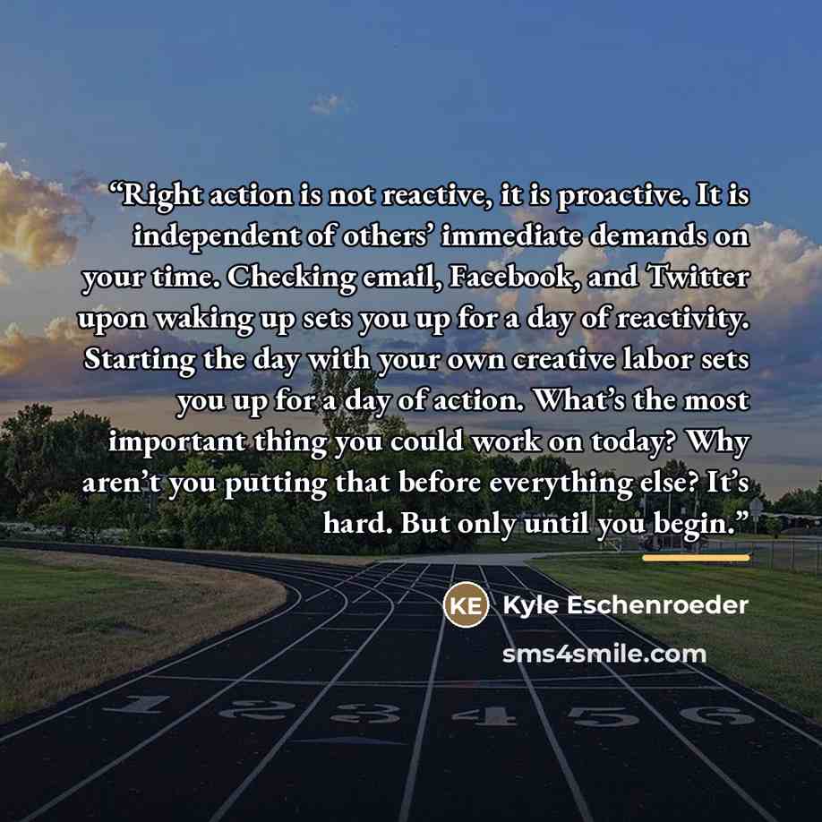 “Right action is not reactive, it is proactive. It is independent of others’ immediate demands on your time. Checking email, Facebook, and Twitter upon waking up sets you up for a day of reactivity. Starting the day with your own creative labor sets you up for a day of action. What’s the most…” quote by Kyle Eschenroeder