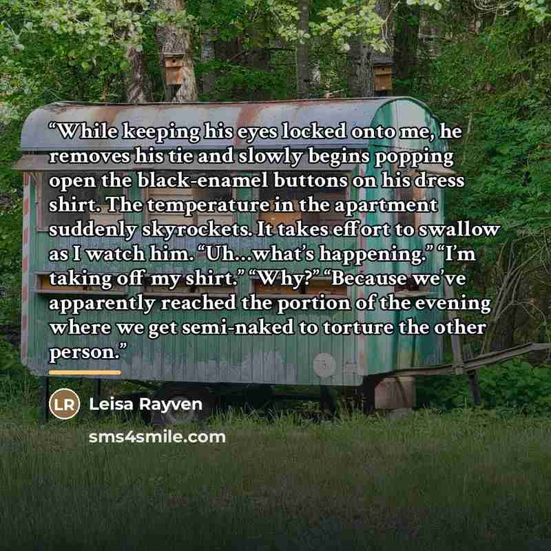 “While keeping his eyes locked onto me, he removes his tie and slowly begins popping open the black-enamel buttons on his dress shirt. The temperature in the apartment suddenly skyrockets. It takes effort to swallow as I watch him. “Uh…what’s happening.” “I’m taking off my shirt.” “Why?” “Because…” quote by Leisa Rayven