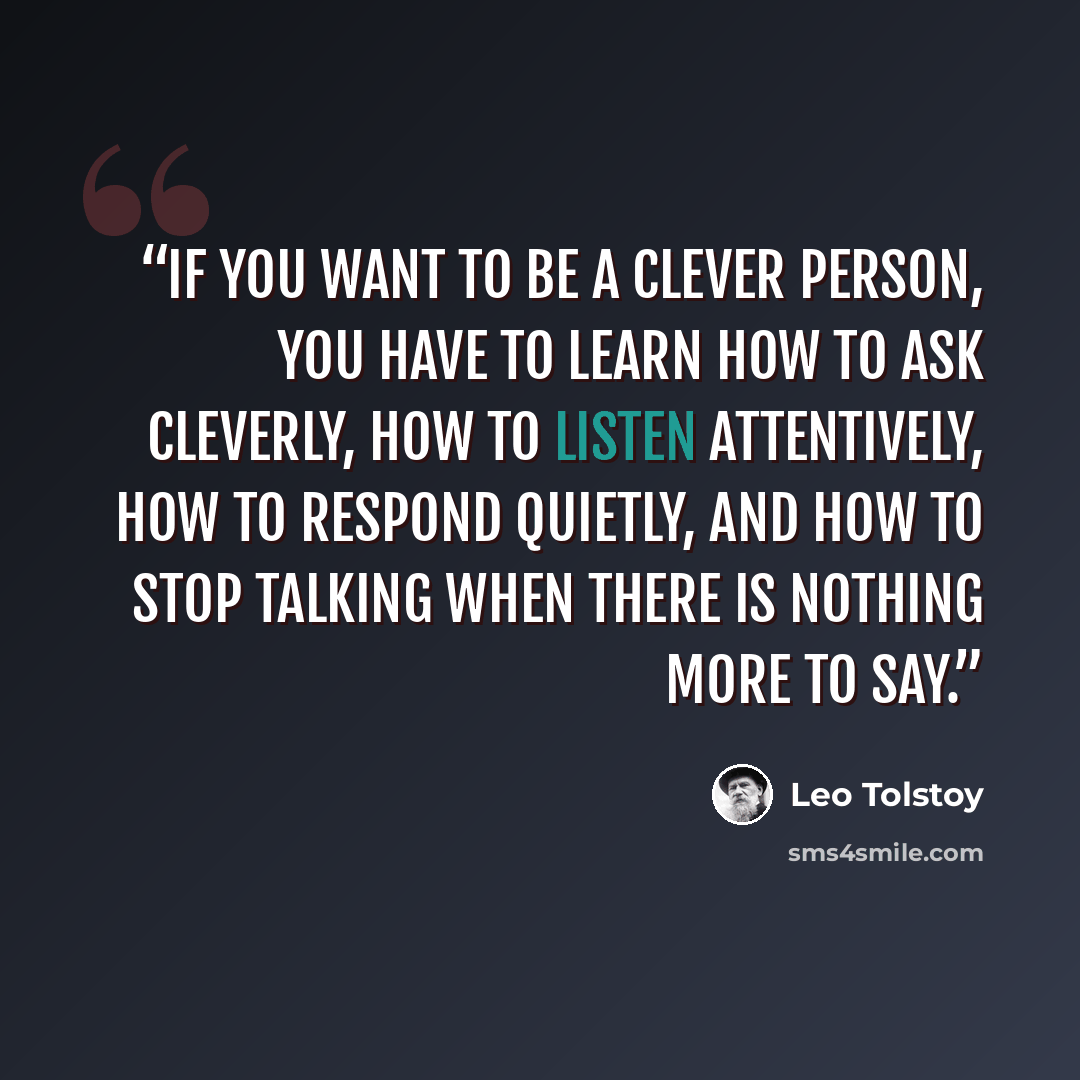 “If you want to be a clever person, you have to learn how to ask cleverly, how to listen attentively, how to respond quietly, and how to stop talking when there is nothing more to say.” quote by Leo Tolstoy