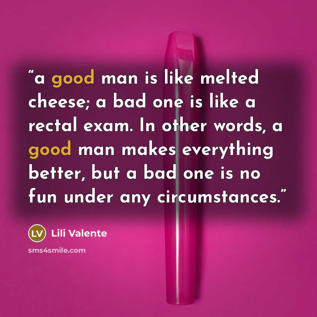“a good man is like melted cheese; a bad one is like a rectal exam. In other words, a good man makes everything better, but a bad one is no fun under any circumstances.” quote by Lili Valente