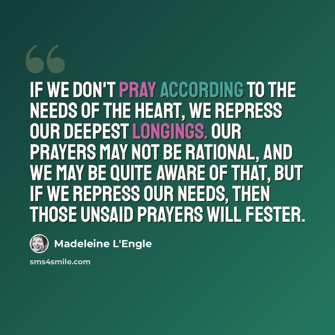 “If we don't pray according to the needs of the heart, we repress our deepest longings. Our prayers may not be rational, and we may be quite aware of that, but if we repress our needs, then those unsaid prayers will fester.” quote by Madeleine L'Engle