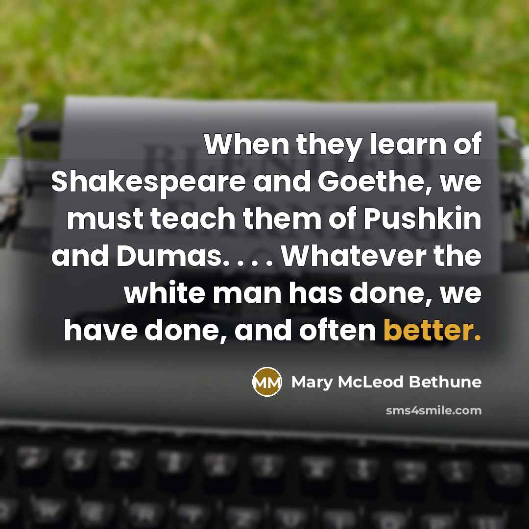 “When they learn of Shakespeare and Goethe, we must teach them of Pushkin and Dumas. . . . Whatever the white man has done, we have done, and often better.” quote by Mary McLeod Bethune