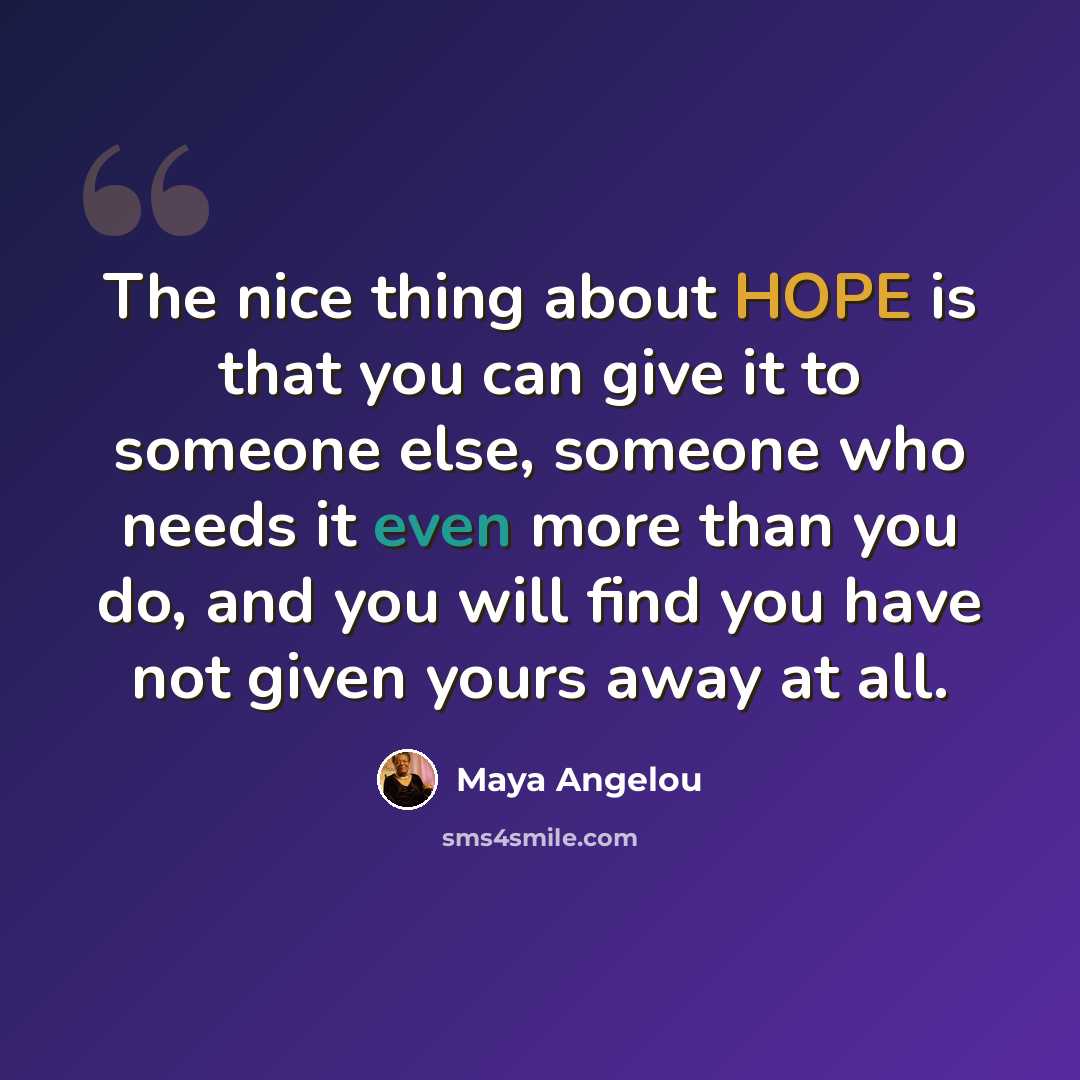 “The nice thing about HOPE is that you can give it to someone else, someone who needs it even more than you do, and you will find you have not given yours away at all.” quote by Maya Angelou