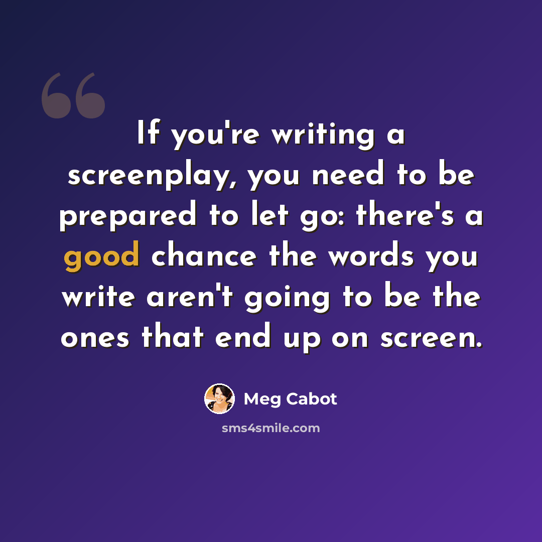 “If you're writing a screenplay, you need to be prepared to let go: there's a good chance the words you write aren't going to be the ones that end up on screen.” quote by Meg Cabot