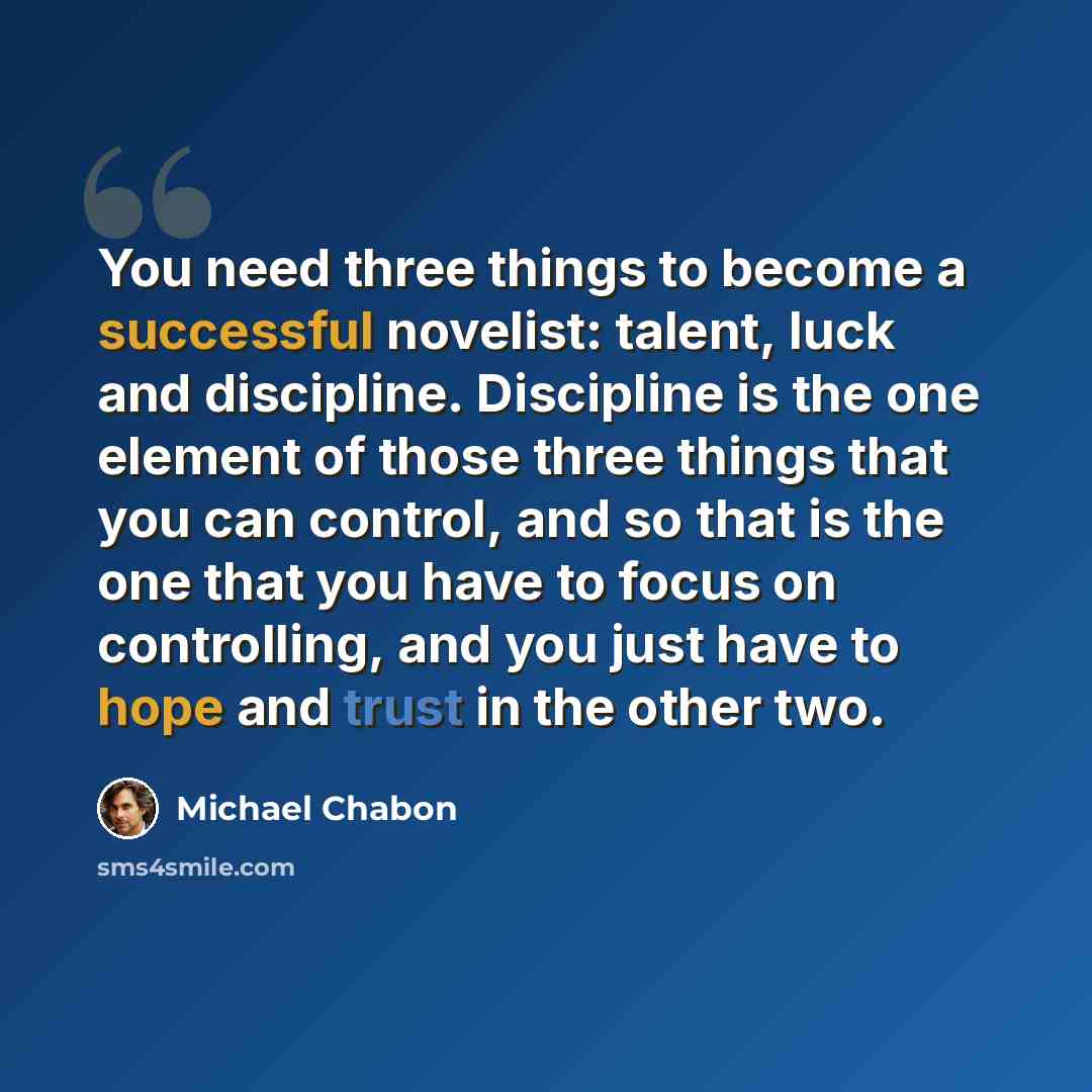 “You need three things to become a successful novelist: talent, luck and discipline. Discipline is the one element of those three things that you can control, and so that is the one that you have to focus on controlling, and you just have to hope and trust in the other two.” quote by Michael Chabon