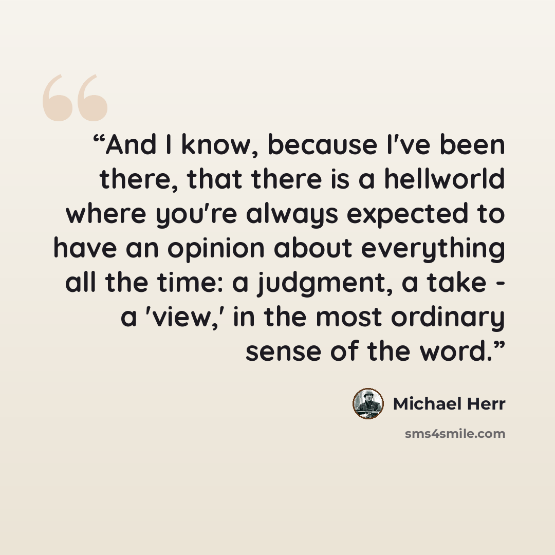 “And I know, because I've been there, that there is a hellworld where you're always expected to have an opinion about everything all the time: a judgment, a take - a 'view,' in the most ordinary sense of the word.” quote by Michael Herr