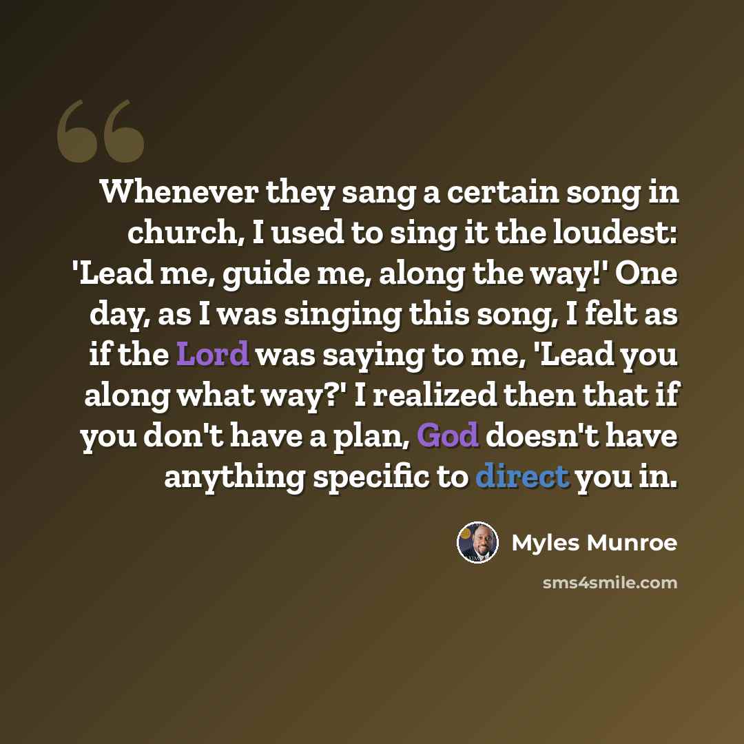 “Whenever they sang a certain song in church, I used to sing it the loudest: 'Lead me, guide me, along the way!' One day, as I was singing this song, I felt as if the Lord was saying to me, 'Lead you along what way?' I realized then that if you don't have a plan, God doesn't have anything specific…” quote by Myles Munroe
